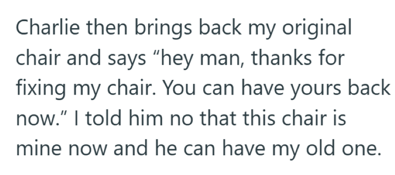 Charlie then brings back my original chair and says "hey man, thanks for fixing my chair. You can have yours back now." I told him no that this chair is mine now and he can have my old one.