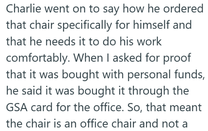 Charlie went on to say how he ordered that chair specifically for himself and that he needs it to do his work comfortably. When I asked for proof that it was bought with personal funds, he said it was bought it through the GSA card for the office. So, that meant the chair is an office chair and not a
