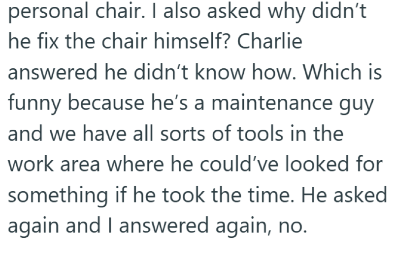 personal chair. I also asked why didn't he fix the chair himself? Charlie answered he didn't know how. Which is funny because he's a maintenance guy and we have all sorts of tools in the work area where he could've looked for something if he took the time. He asked again and I answered again, no.