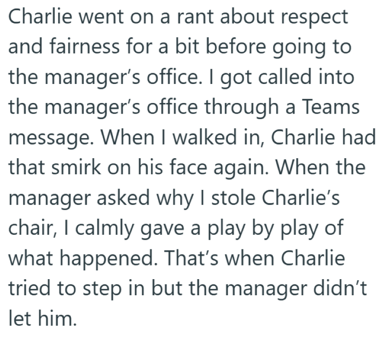 Charlie went on a rant about respect and fairness for a bit before going to the manager's office. I got called into the manager's office through a Teams message. When I walked in, Charlie had that smirk on his face again. When the manager asked why I stole Charlie's chair, I calmly gave a play by play of what happened. That's when Charlie tried to step in but the manager didn't let him.