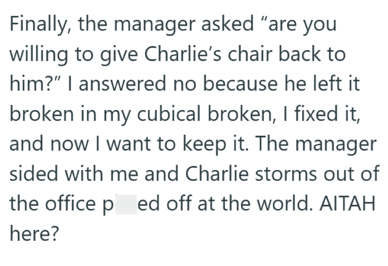 Finally, the manager asked "are you willing to give Charlie's chair back to him?" I answered no because he left it broken in my cubical broken, I fixed it, and now I want to keep it. The manager sided with me and Charlie storms out of the office ped off at the world. AITAH here?