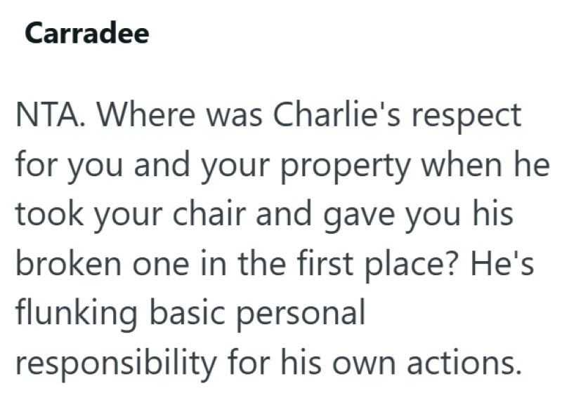 Carradee NTA. Where was Charlie's respect for you and your property when he took your chair and gave you his broken one in the first place? He's flunking basic personal responsibility for his own actions.
