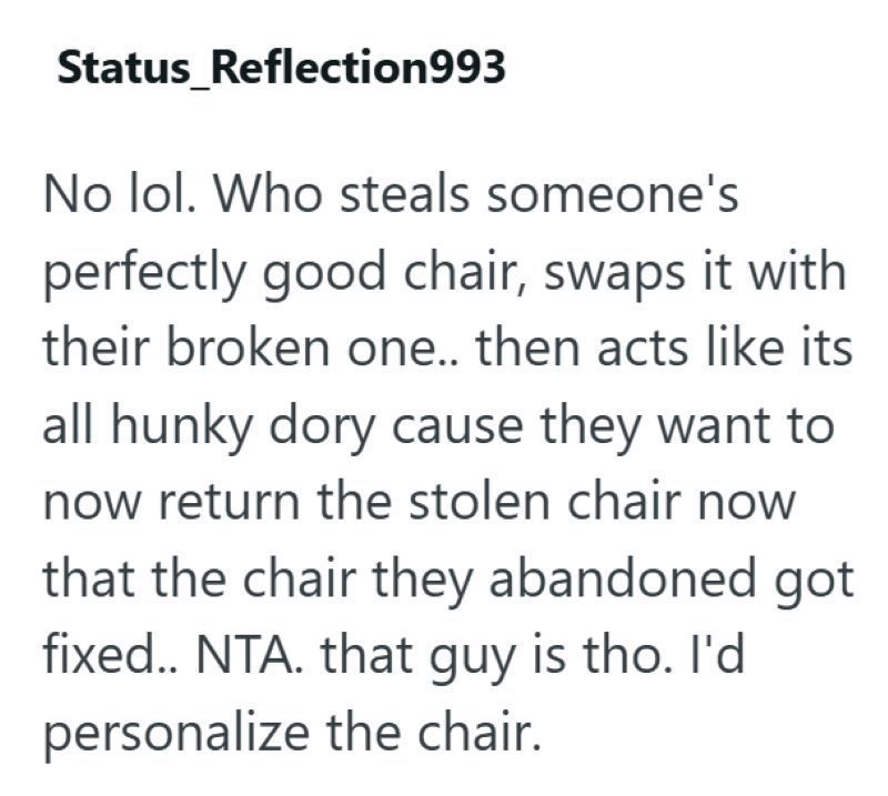 Status_Reflection993 No lol. Who steals someone's perfectly good chair, swaps it with their broken one.. then acts like its all hunky dory cause they want to now return the stolen chair now that the chair they abandoned got fixed.. NTA. that guy is tho. I'd personalize the chair.