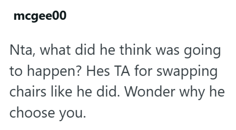 mcgee00 Nta, what did he think was going to happen? Hes TA for swapping chairs like he did. Wonder why he choose you.