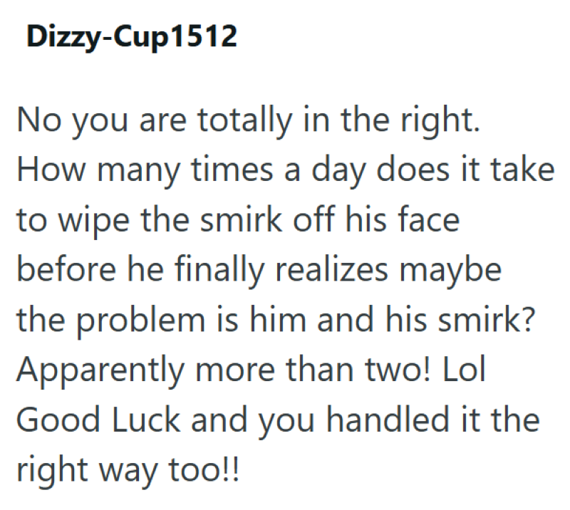 Dizzy-Cup1512 No you are totally in the right. How many times a day does it take to wipe the smirk off his face before he finally realizes maybe the problem is him and his smirk? Apparently more than two! Lol Good Luck and you handled it the right way too!!