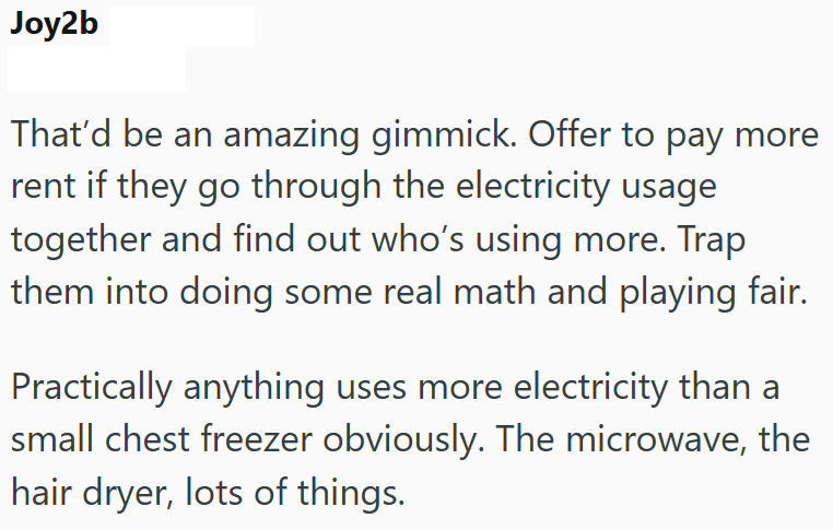 Joy2b That'd be an amazing gimmick. Offer to pay more rent if they go through the electricity usage together and find out who's using more. Trap them into doing some real math and playing fair. Practically anything uses more electricity than a small chest freezer obviously. The microwave, the hair dryer, lots of things.