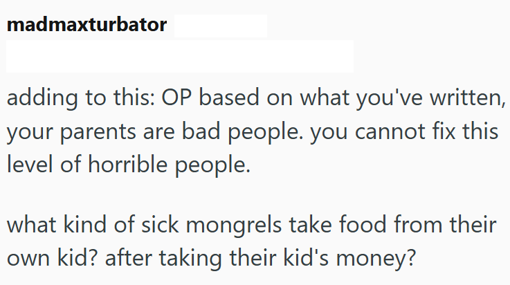madmaxturbator adding to this: OP based on what you've written, your parents are bad people. you cannot fix this level of horrible people. what kind of sick mongrels take food from their own kid? after taking their kid's money?
