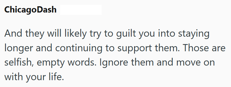 Chicago Dash And they will likely try to guilt you into staying longer and continuing to support them. Those are selfish, empty words. Ignore them and move on with your life.