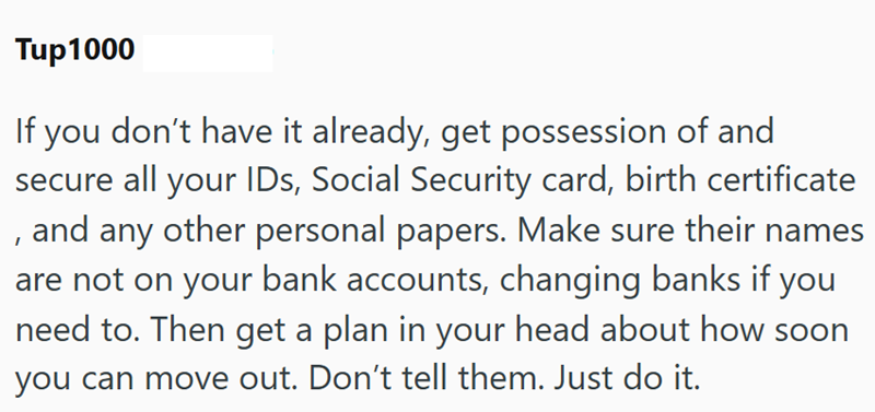 Tup1000 If you don't have it already, get possession of and secure all your IDs, Social Security card, birth certificate , and any other personal papers. Make sure their names are not on your bank accounts, changing banks if you need to. Then get a plan in your head about how soon you can move out. Don't tell them. Just do it.