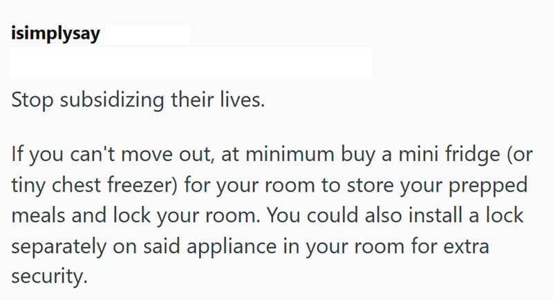 isimplysay Stop subsidizing their lives. If you can't move out, at minimum buy a mini fridge (or tiny chest freezer) for your room to store your prepped meals and lock your room. You could also install a lock separately on said appliance in your room for extra security.