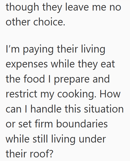 though they leave me no other choice. I'm paying their living expenses while they eat the food I prepare and restrict my cooking. How can I handle this situation or set firm boundaries while still living under their roof?