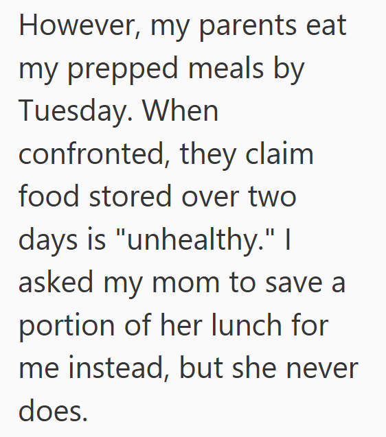 However, my parents eat my prepped meals by Tuesday. When confronted, they claim food stored over two days is "unhealthy." I asked my mom to save a portion of her lunch for me instead, but she never does.