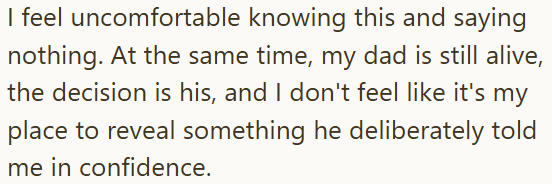 I feel uncomfortable knowing this and saying nothing. At the same time, my dad is still alive, the decision is his, and I don't feel like it's my place to reveal something he deliberately told me in confidence.