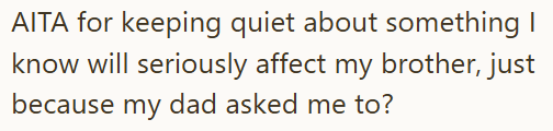 AITA for keeping quiet about something I know will seriously affect my brother, just because my dad asked me to?