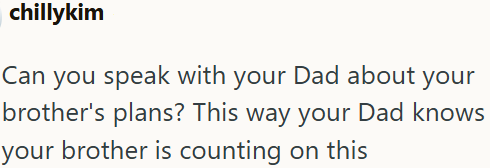 chillykim Can you speak with your Dad about your brother's plans? This way your Dad knows your brother is counting on this