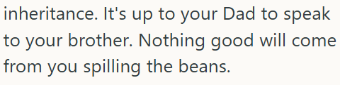 inheritance. It's up to your Dad to speak to your brother. Nothing good will come from you spilling the beans.