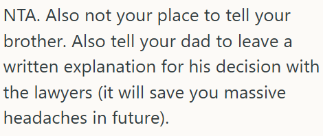 NTA. Also not your place to tell your brother. Also tell your dad to leave a written explanation for his decision with the lawyers (it will save you massive headaches in future).