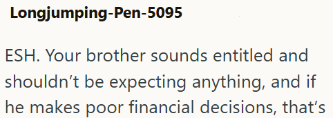 Longjumping-Pen-5095 ESH. Your brother sounds entitled and shouldn't be expecting anything, and if he makes poor financial decisions, that's