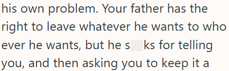 his own problem. Your father has the right to leave whatever he wants to who ever he wants, but he s_ks for telling you, and then asking you to keep it a