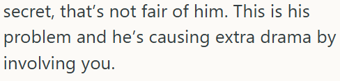 secret, that's not fair of him. This is his problem and he's causing extra drama by involving you.