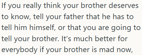 If you really think your brother deserves to know, tell your father that he has to tell him himself, or that you are going to tell your brother. It's much better for everybody if your brother is mad now,