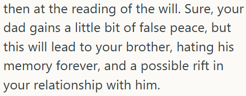 then at the reading of the will. Sure, your dad gains a little bit of false peace, but this will lead to your brother, hating his memory forever, and a possible rift in your relationship with him.