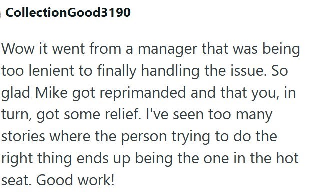 CollectionGood 3190 Wow it went from a manager that was being too lenient to finally handling the issue. So glad Mike got reprimanded and that you, in turn, got some relief. I've seen too many stories where the person trying to do the right thing ends up being the one in the hot seat. Good work!