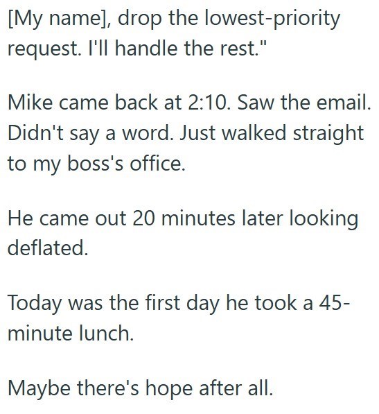 [My name], drop the lowest-priority request. I'll handle the rest." Mike came back at 2:10. Saw the email. Didn't say a word. Just walked straight to my boss's office. He came out 20 minutes later looking deflated. Today was the first day he took a 45- minute lunch. Maybe there's hope after all.