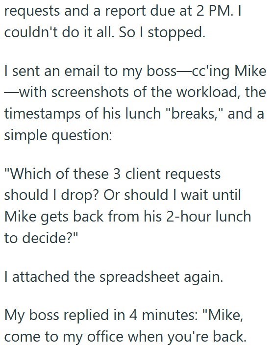 requests and a report due at 2 PM. I couldn't do it all. So I stopped. I sent an email to my boss-cc'ing Mike ―with screenshots of the workload, the timestamps of his lunch "breaks," and a simple question: "Which of these 3 client requests should I drop? Or should I wait until Mike gets back from his 2-hour lunch to decide?" I attached the spreadsheet again. My boss replied in 4 minutes: "Mike, come to my office when you're back.