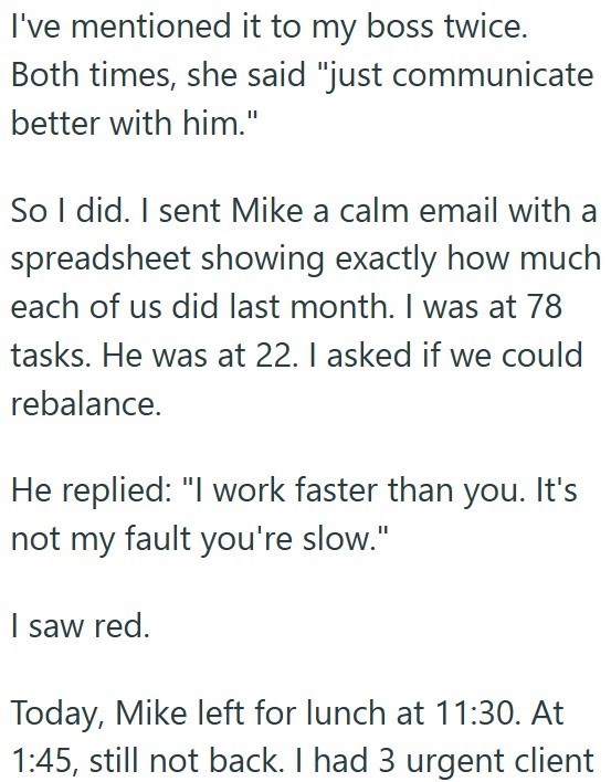 I've mentioned it to my boss twice. Both times, she said "just communicate better with him." So I did. I sent Mike a calm email with a spreadsheet showing exactly how much each of us did last month. I was at 78 tasks. He was at 22. I asked if we could rebalance. He replied: "I work faster than you. It's not my fault you're slow." I saw red. Today, Mike left for lunch at 11:30. At 1:45, still not back. I had 3 urgent client
