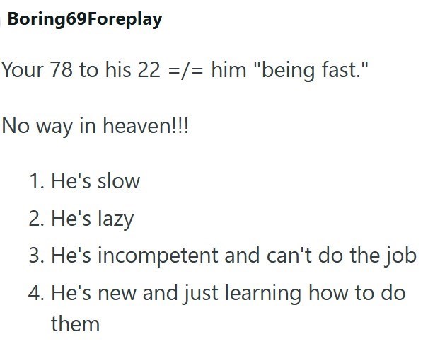 Boring69Foreplay Your 78 to his 22 =/= him "being fast." No way in heaven!!! 1. He's slow 2. He's lazy 3. He's incompetent and can't do the job 4. He's new and just learning how to do them