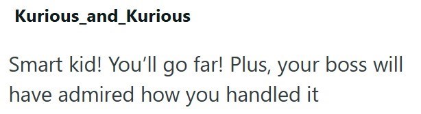 Kurious_and_Kurious Smart kid! You'll go far! Plus, your boss will have admired how you handled it