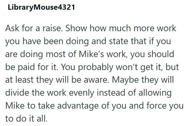 LibraryMouse4321 Ask for a raise. Show how much more work you have been doing and state that if you are doing most of Mike's work, you should be paid for it. You probably won't get it, but at least they will be aware. Maybe they will divide the work evenly instead of allowing Mike to take advantage of you and force you to do it all.