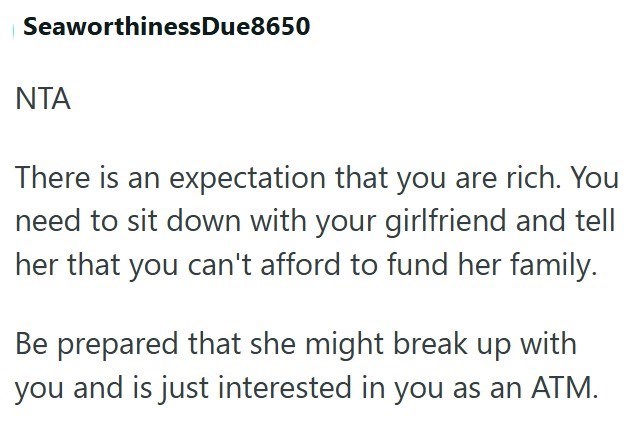 SeaworthinessDue8650 NTA There is an expectation that you are rich. You need to sit down with your girlfriend and tell her that you can't afford to fund her family. Be prepared that she might break up with you and is just interested in you as an ATM.