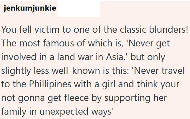 jenkumjunkie You fell victim to one of the classic blunders! The most famous of which is, 'Never get involved in a land war in Asia,' but only slightly less well-known is this: 'Never travel to the Phillipines with a girl and think your not gonna get fleece by supporting her family in unexpected ways'