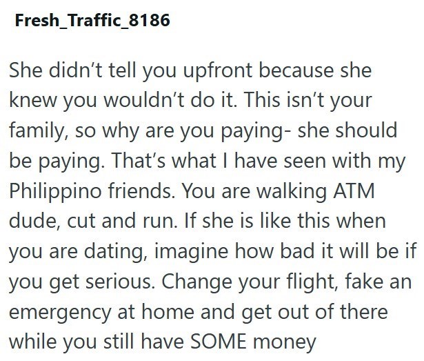 Fresh_Traffic_8186 She didn't tell you upfront because she knew you wouldn't do it. This isn't your family, so why are you paying- she should be paying. That's what I have seen with my Philippino friends. You are walking ATM dude, cut and run. If she is like this when you are dating, imagine how bad it will be if you get serious. Change your flight, fake an emergency at home and get out of there while you still have SOME money