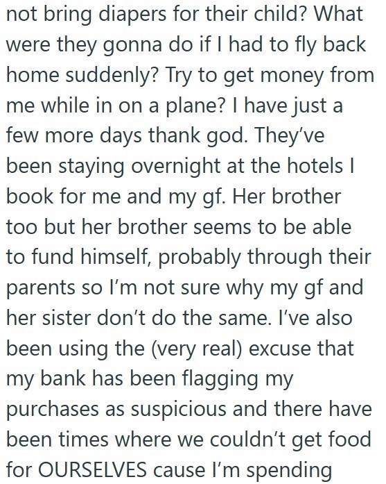 not bring diapers for their child? What were they gonna do if I had to fly back home suddenly? Try to get money from me while in on a plane? I have just a few more days thank god. They've been staying overnight at the hotels I book for me and my gf. Her brother too but her brother seems to be able to fund himself, probably through their parents so I'm not sure why my gf and her sister don't do the same. I've also been using the (very real) excuse that my bank has been flagging my purchases as su