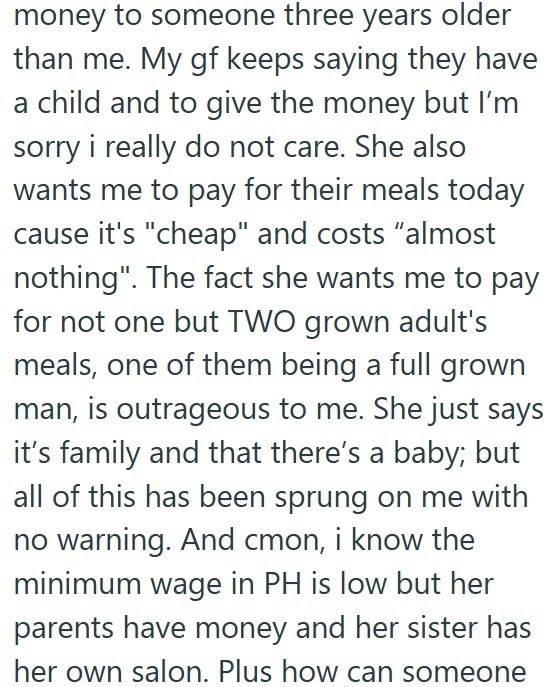 money to someone three years older than me. My gf keeps saying they have a child and to give the money but I'm sorry i really do not care. She also wants me to pay for their meals today cause it's "cheap" and costs "almost nothing". The fact she wants me to pay for not one but TWO grown adult's meals, one of them being a full grown man, is outrageous to me. She just says it's family and that there's a baby; but all of this has been sprung on me with no warning. And cmon, i know the minimum wage