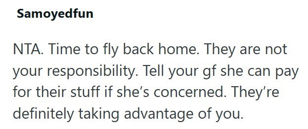 Samoyedfun NTA. Time to fly back home. They are not your responsibility. Tell your gf she can pay for their stuff if she's concerned. They're definitely taking advantage of you.