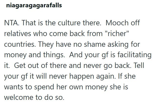 niagaragagarafalls NTA. That is the culture there. Mooch off relatives who come back from "richer" countries. They have no shame asking for money and things. And your gf is facilitating it. Get out of there and never go back. Tell your gf it will never happen again. If she wants to spend her own money she is welcome to do so.