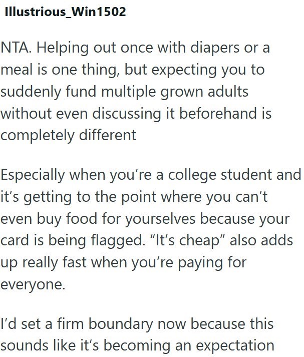 Illustrious_Win1502 NTA. Helping out once with diapers or a meal is one thing, but expecting you to suddenly fund multiple grown adults without even discussing it beforehand is completely different Especially when you're a college student and it's getting to the point where you can't even buy food for yourselves because your card is being flagged. "It's cheap" also adds up really fast when you're paying for everyone. I'd set a firm boundary now because this sounds like it's becoming an expectati