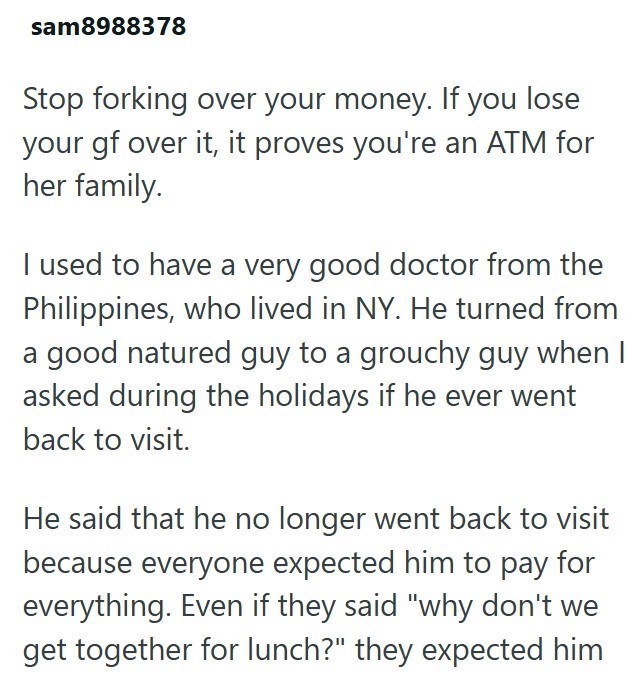 sam8988378 Stop forking over your money. If you lose your gf over it, it proves you're an ATM for her family. I used to have a very good doctor from the Philippines, who lived in NY. He turned from a good natured guy to a grouchy guy when I asked during the holidays if he ever went back to visit. He said that he no longer went back to visit because everyone expected him to pay for everything. Even if they said "why don't we get together for lunch?" they expected him