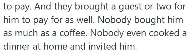 to pay. And they brought a guest or two for him to pay for as well. Nobody bought him as much as a coffee. Nobody even cooked a dinner at home and invited him.