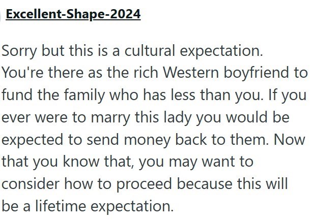 Excellent-Shape-2024 Sorry but this is a cultural expectation. You're there as the rich Western boyfriend to fund the family who has less than you. If you ever were to marry this lady you would be expected to send money back to them. Now that you know that, you may want to consider how to proceed because this will be a lifetime expectation.