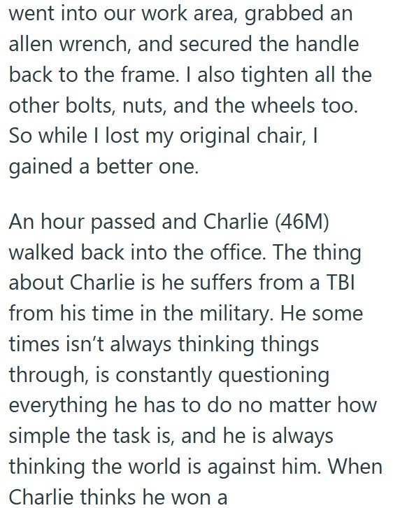 went into our work area, grabbed an allen wrench, and secured the handle back to the frame. I also tighten all the other bolts, nuts, and the wheels too. So while I lost my original chair, I gained a better one. An hour passed and Charlie (46M) walked back into the office. The thing about Charlie is he suffers from a TBI from his time in the military. He some times isn't always thinking things through, is constantly questioning everything he has to do no matter how simple the task is, and he is