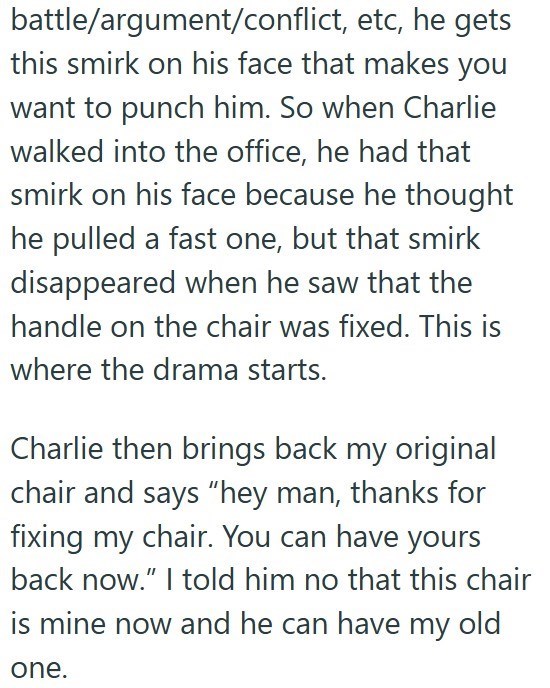 battle/argument/conflict, etc, he gets this smirk on his face that makes you want to punch him. So when Charlie walked into the office, he had that smirk on his face because he thought he pulled a fast one, but that smirk disappeared when he saw that the handle on the chair was fixed. This is where the drama starts. Charlie then brings back my original chair and says "hey man, thanks for fixing my chair. You can have yours back now." I told him no that this chair is mine now and he can have my o