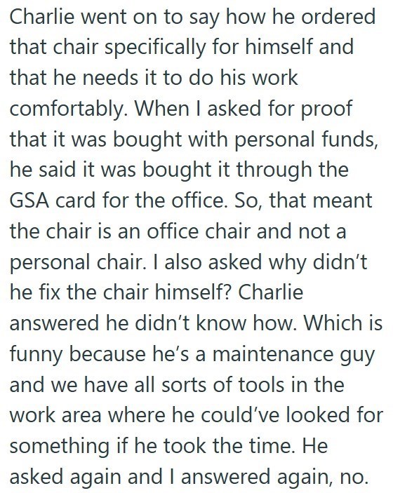 Charlie went on to say how he ordered that chair specifically for himself and that he needs it to do his work comfortably. When I asked for proof that it was bought with personal funds, he said it was bought it through the GSA card for the office. So, that meant the chair is an office chair and not a personal chair. I also asked why didn't he fix the chair himself? Charlie answered he didn't know how. Which is funny because he's a maintenance guy and we have all sorts of tools in the work area w