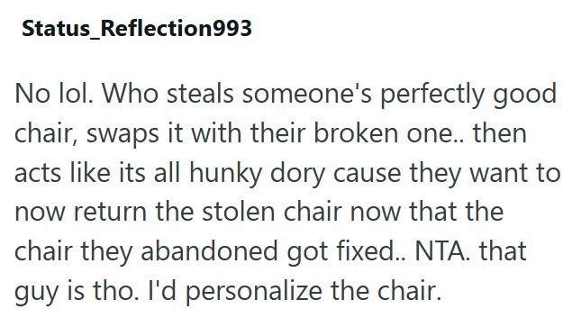 Status_Reflection993 No lol. Who steals someone's perfectly good chair, swaps it with their broken one.. then acts like its all hunky dory cause they want to now return the stolen chair now that the chair they abandoned got fixed.. NTA. that guy is tho. I'd personalize the chair.