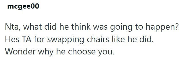 mcgee00 Nta, what did he think was going to happen? Hes TA for swapping chairs like he did. Wonder why he choose you.