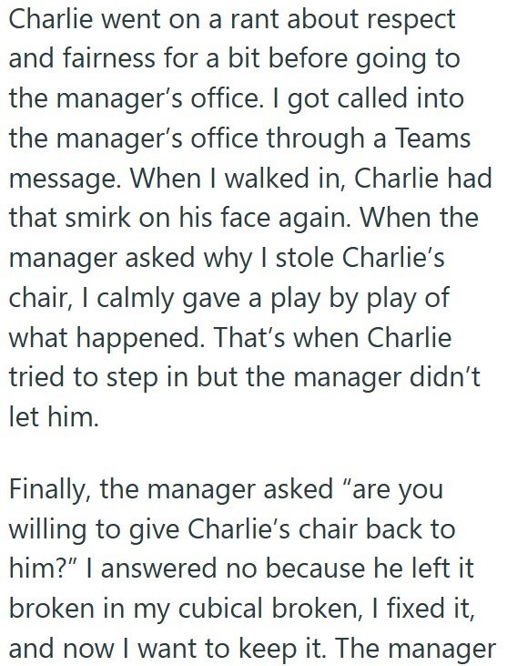 Charlie went on a rant about respect and fairness for a bit before going to the manager's office. I got called into the manager's office through a Teams message. When I walked in, Charlie had that smirk on his face again. When the manager asked why I stole Charlie's chair, I calmly gave a play by play of what happened. That's when Charlie tried to step in but the manager didn't let him. Finally, the manager asked "are you willing to give Charlie's chair back to him?" I answered no because he lef